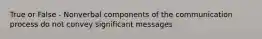 True or False - Nonverbal components of the communication process do not convey significant messages