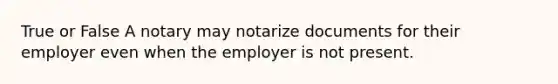 True or False A notary may notarize documents for their employer even when the employer is not present.