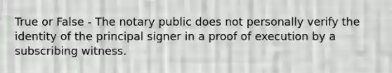 True or False - The notary public does not personally verify the identity of the principal signer in a proof of execution by a subscribing witness.