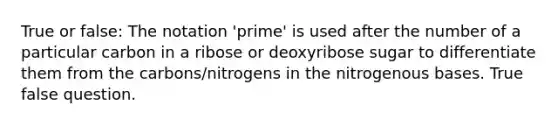 True or false: The notation 'prime' is used after the number of a particular carbon in a ribose or deoxyribose sugar to differentiate them from the carbons/nitrogens in the nitrogenous bases. True false question.