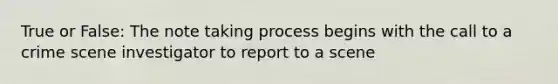 True or False: The note taking process begins with the call to a crime scene investigator to report to a scene