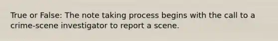 True or False: The note taking process begins with the call to a crime-scene investigator to report a scene.