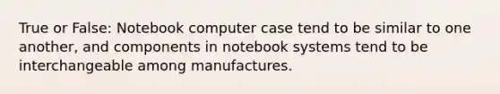 True or False: Notebook computer case tend to be similar to one another, and components in notebook systems tend to be interchangeable among manufactures.