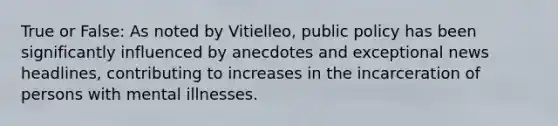 True or False: As noted by Vitielleo, public policy has been significantly influenced by anecdotes and exceptional news headlines, contributing to increases in the incarceration of persons with mental illnesses.