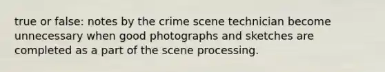 true or false: notes by the crime scene technician become unnecessary when good photographs and sketches are completed as a part of the scene processing.