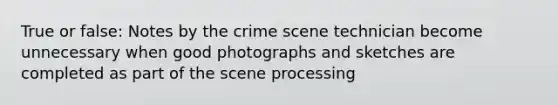 True or false: Notes by the crime scene technician become unnecessary when good photographs and sketches are completed as part of the scene processing