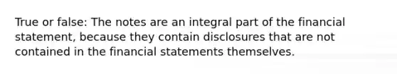 True or false: The notes are an integral part of the financial statement, because they contain disclosures that are not contained in the financial statements themselves.