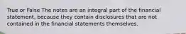 True or False The notes are an integral part of the financial statement, because they contain disclosures that are not contained in the financial statements themselves.