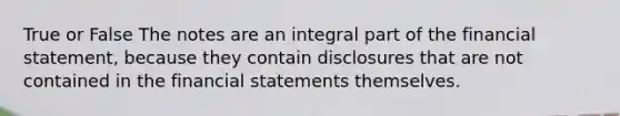 True or False The notes are an integral part of the financial statement, because they contain disclosures that are not contained in the financial statements themselves.