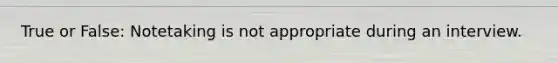 True or False: Notetaking is not appropriate during an interview.