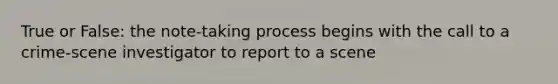 True or False: the note-taking process begins with the call to a crime-scene investigator to report to a scene