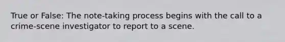 True or False: The note-taking process begins with the call to a crime-scene investigator to report to a scene.