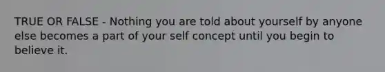 TRUE OR FALSE - Nothing you are told about yourself by anyone else becomes a part of your self concept until you begin to believe it.