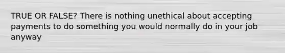 TRUE OR FALSE? There is nothing unethical about accepting payments to do something you would normally do in your job anyway