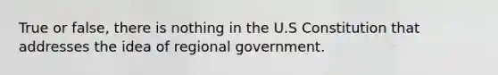 True or false, there is nothing in the U.S Constitution that addresses the idea of regional government.