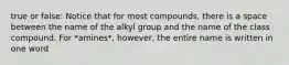 true or false: Notice that for most compounds, there is a space between the name of the alkyl group and the name of the class compound. For *amines*, however, the entire name is written in one word