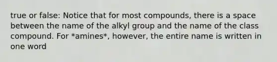 true or false: Notice that for most compounds, there is a space between the name of the alkyl group and the name of the class compound. For *amines*, however, the entire name is written in one word