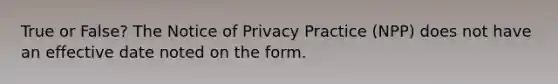 True or False? The Notice of Privacy Practice (NPP) does not have an effective date noted on the form.