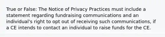 True or False: The Notice of Privacy Practices must include a statement regarding fundraising communications and an individual's right to opt out of receiving such communications, if a CE intends to contact an individual to raise funds for the CE.