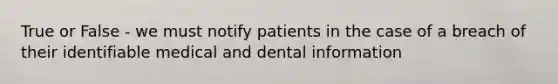 True or False - we must notify patients in the case of a breach of their identifiable medical and dental information