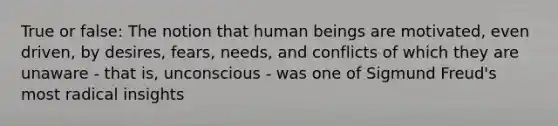 True or false: The notion that human beings are motivated, even driven, by desires, fears, needs, and conflicts of which they are unaware - that is, unconscious - was one of Sigmund Freud's most radical insights