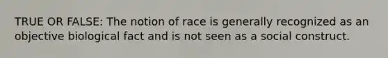 TRUE OR FALSE: The notion of race is generally recognized as an objective biological fact and is not seen as a social construct.