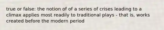 true or false: the notion of of a series of crises leading to a climax applies most readily to traditional plays - that is, works created before the modern period