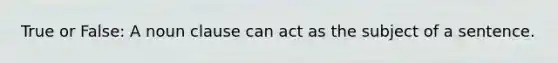 True or False: A noun clause can act as the subject of a sentence.