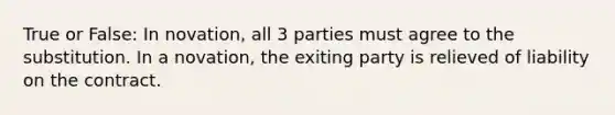 True or False: In novation, all 3 parties must agree to the substitution. In a novation, the exiting party is relieved of liability on the contract.