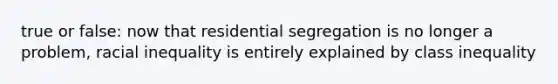 true or false: now that residential segregation is no longer a problem, racial inequality is entirely explained by class inequality