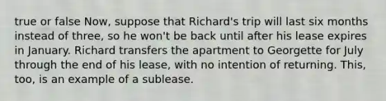 true or false Now, suppose that Richard's trip will last six months instead of three, so he won't be back until after his lease expires in January. Richard transfers the apartment to Georgette for July through the end of his lease, with no intention of returning. This, too, is an example of a sublease.