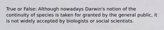 True or False: Although nowadays Darwin's notion of the continuity of species is taken for granted by the general public, it is not widely accepted by biologists or social scientists.