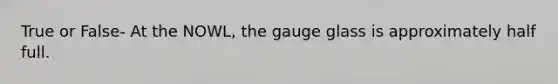 True or False- At the NOWL, the gauge glass is approximately half full.