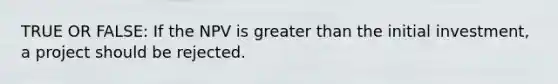 TRUE OR FALSE: If the NPV is greater than the initial investment, a project should be rejected.