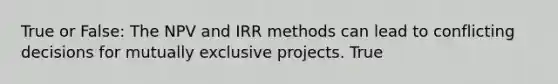 True or False: The NPV and IRR methods can lead to conflicting decisions for mutually exclusive projects. True