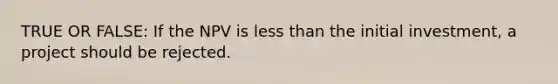 TRUE OR FALSE: If the NPV is less than the initial investment, a project should be rejected.