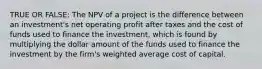 TRUE OR FALSE: The NPV of a project is the difference between an investment's net operating profit after taxes and the cost of funds used to finance the investment, which is found by multiplying the dollar amount of the funds used to finance the investment by the firm's weighted average cost of capital.