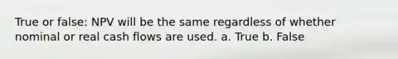 True or false: NPV will be the same regardless of whether nominal or real cash flows are used. a. True b. False