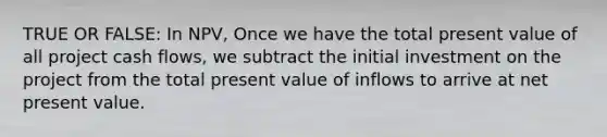 TRUE OR FALSE: In NPV, Once we have the total present value of all project cash flows, we subtract the initial investment on the project from the total present value of inflows to arrive at net present value.