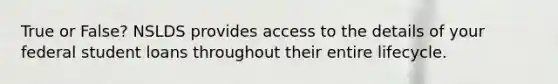 True or False? NSLDS provides access to the details of your federal student loans throughout their entire lifecycle.