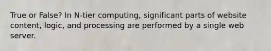 True or False? In N-tier computing, significant parts of website content, logic, and processing are performed by a single web server.