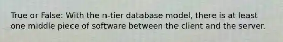 True or False: With the n-tier database model, there is at least one middle piece of software between the client and the server.