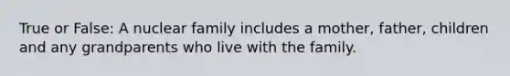 True or False: A nuclear family includes a mother, father, children and any grandparents who live with the family.