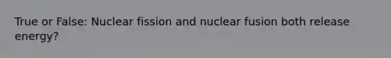 True or False: Nuclear fission and nuclear fusion both release energy?