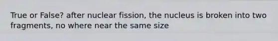 True or False? after nuclear fission, the nucleus is broken into two fragments, no where near the same size