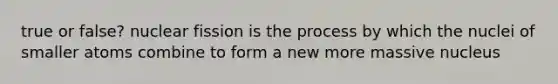 true or false? nuclear fission is the process by which the nuclei of smaller atoms combine to form a new more massive nucleus