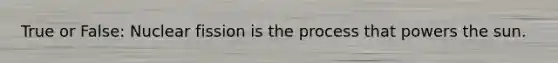 True or False: Nuclear fission is the process that powers the sun.