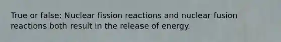 True or false: Nuclear fission reactions and nuclear fusion reactions both result in the release of energy.