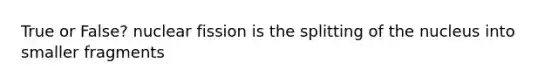 True or False? nuclear fission is the splitting of the nucleus into smaller fragments