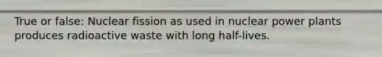 True or false: Nuclear fission as used in nuclear power plants produces radioactive waste with long half-lives.